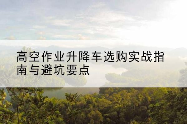 马鞍山升降车怎么选-高空作业升降车选购实战指南与避坑要点