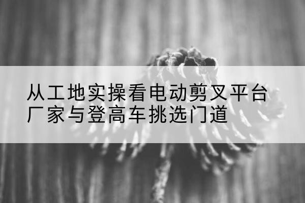 马鞍山电动剪叉升降平台厂家-从工地实操看电动剪叉平台厂家与登高车挑选门道