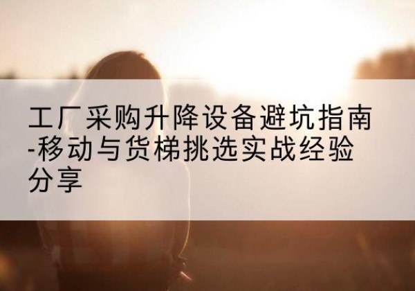 马鞍山移动式升降机怎么选-工厂采购升降设备避坑指南-移动与货梯挑选实战经验分享