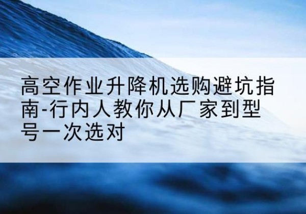 马鞍山升降平台厂家-高空作业升降机选购避坑指南-行内人教你从厂家到型号一次选对