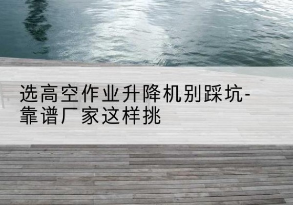 马鞍山剪叉式升降机厂家-选高空作业升降机别踩坑-靠谱厂家这样挑