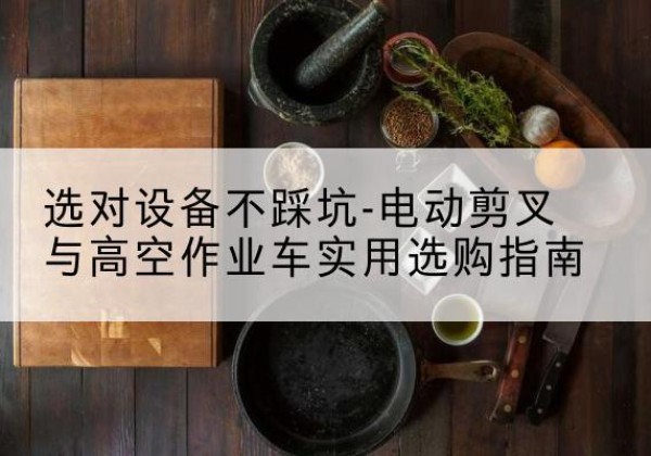 马鞍山电动剪叉升降平台怎么选-选对设备不踩坑-电动剪叉与高空作业车实用选购指南