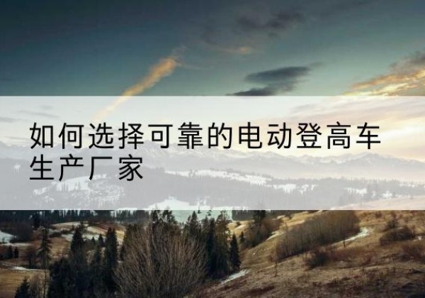 马鞍山电动登高车厂家-如何选择可靠的电动登高车生产厂家