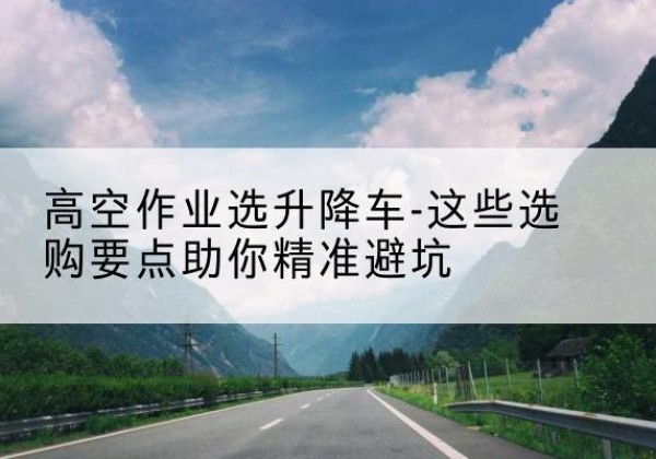 马鞍山升降车厂家-高空作业选升降车-这些选购要点助你*避坑