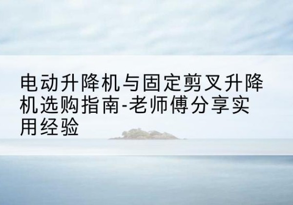 马鞍山电动升降机怎么选-电动升降机与固定剪叉升降机选购指南-老师傅分享实用经验