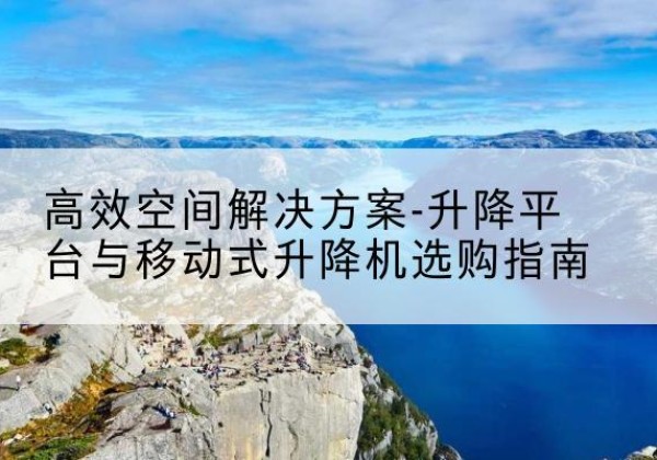 马鞍山升降平台厂家-*空间解决方案-升降平台与移动式升降机选购指南