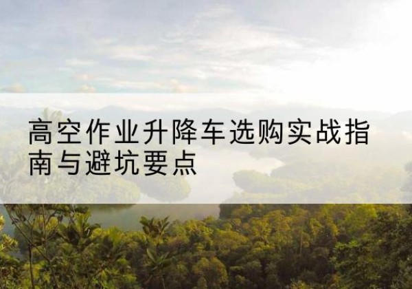 马鞍山升降车怎么选-高空作业升降车选购实战指南与避坑要点