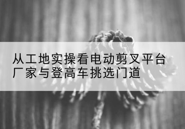 马鞍山电动剪叉升降平台厂家-从工地实操看电动剪叉平台厂家与登高车挑选门道