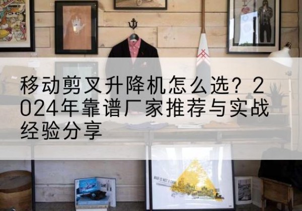 马鞍山升降平台厂家推荐-移动剪叉升降机怎么选？2024年靠谱厂家推荐与实战经验分享